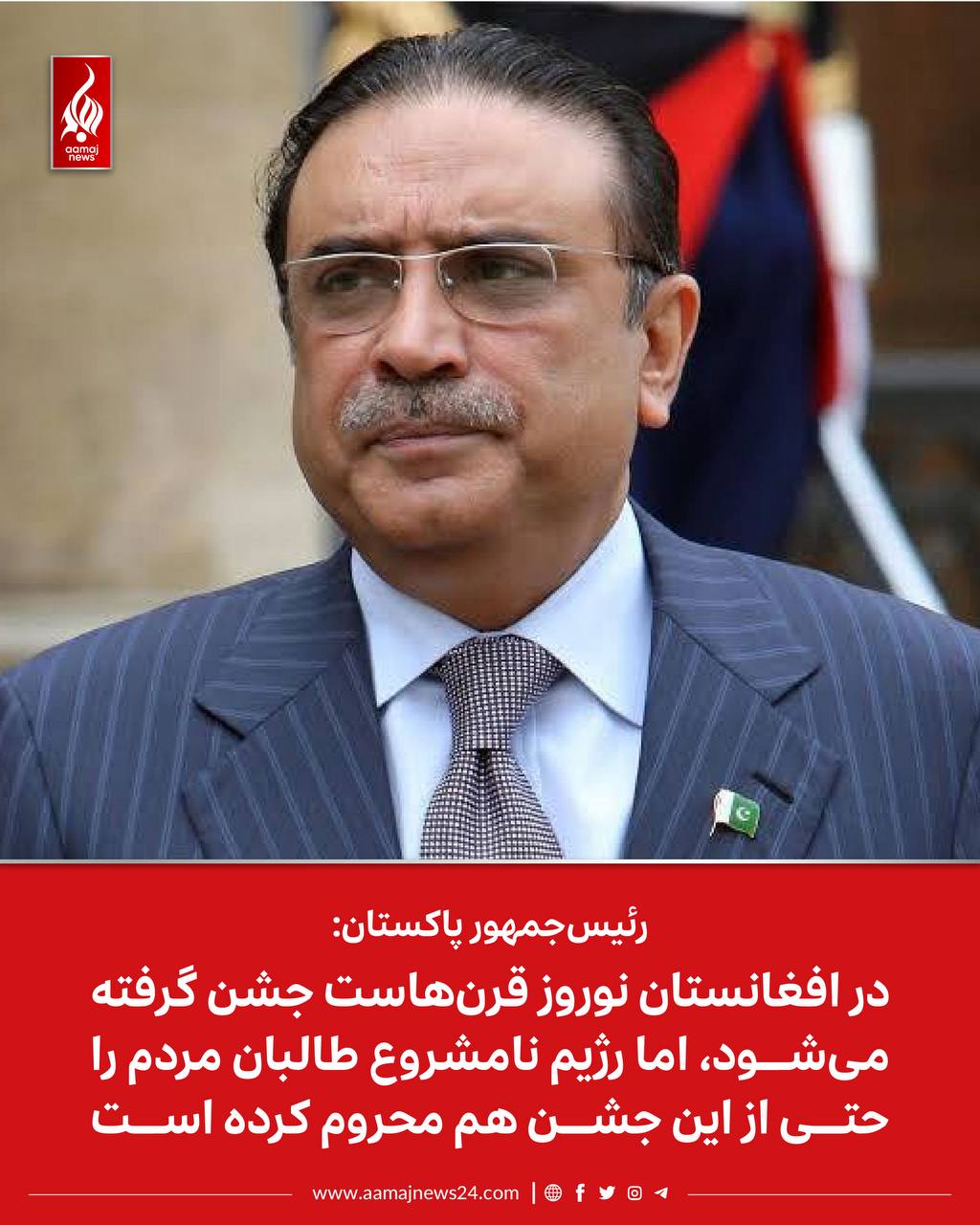 ‏آصف علی زرداری، رئیس‌جمهور پاکستان، در اعلامیه‌ای به مناسبت فرارسیدن سال‌نو، گفته است که در افغانستان نوروز قرن‌هاست جشن گرفته می‌شود؛ اما رژیم نامشروع طالبان مردم را حتی از این جشن هم‌چنان، محروم کرده است.